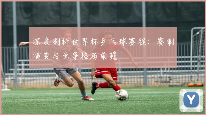 深度剖析世界杯乒乓球赛程：赛制演变与竞争格局前瞻
