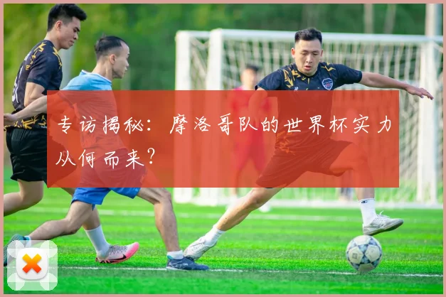 专访揭秘：摩洛哥队的世界杯实力从何而来？