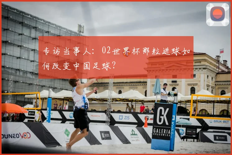专访当事人：02世界杯那粒进球如何改变中国足球？