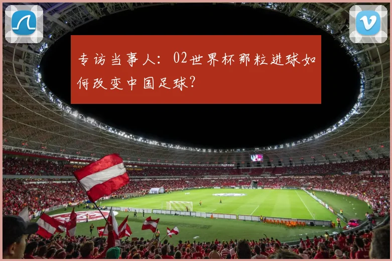 专访当事人:02世界杯那粒进球如何改变中国足球?