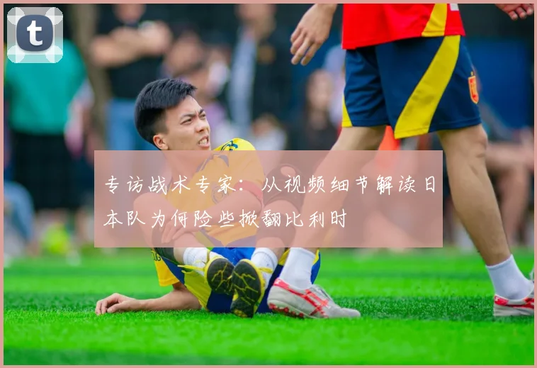 专访战术专家:从视频细节解读日本队为何险些掀翻比利时
