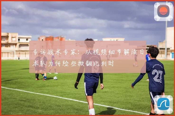 专访战术专家：从视频细节解读日本队为何险些掀翻比利时