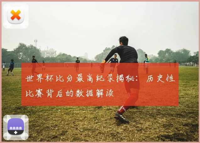世界杯比分最高纪录揭秘：历史性比赛背后的数据解读