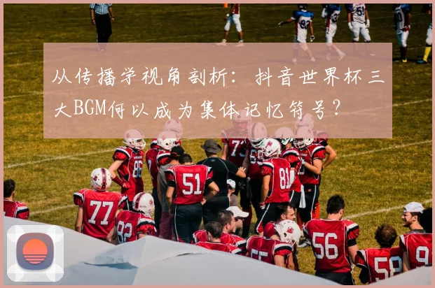 从传播学视角剖析:抖音世界杯三大BGM何以成为集体记忆符号?