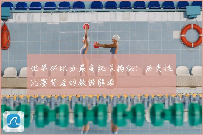 世界杯比分最高纪录揭秘：历史性比赛背后的数据解读