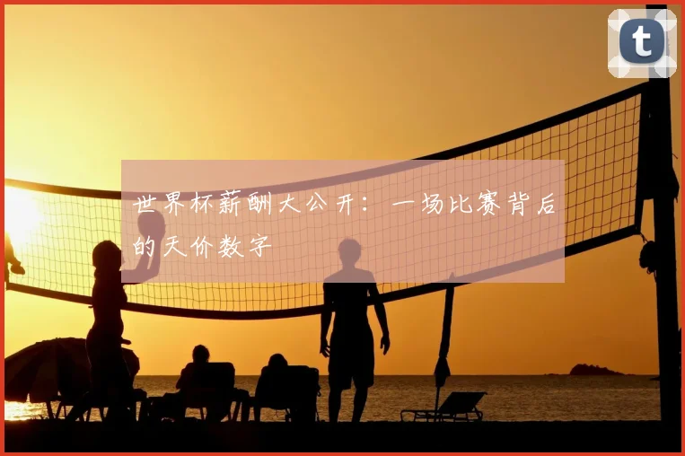 世界杯薪酬大公开:一场比赛背后的天价数字