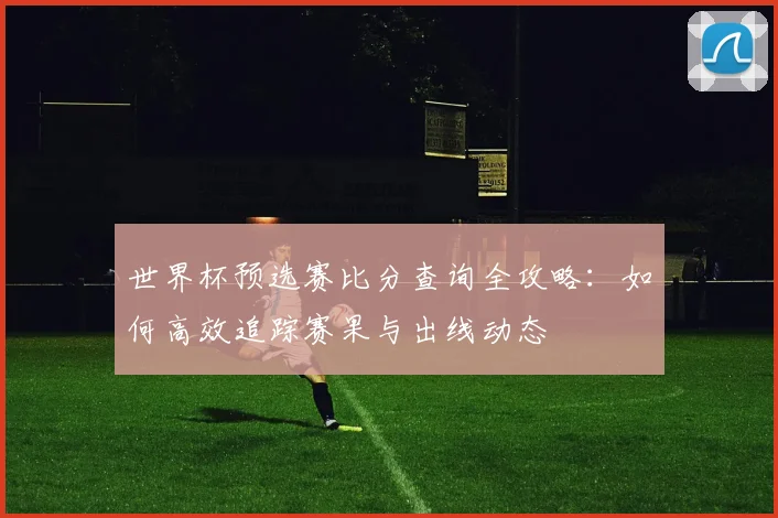 世界杯预选赛比分查询全攻略：如何高效追踪赛果与出线动态