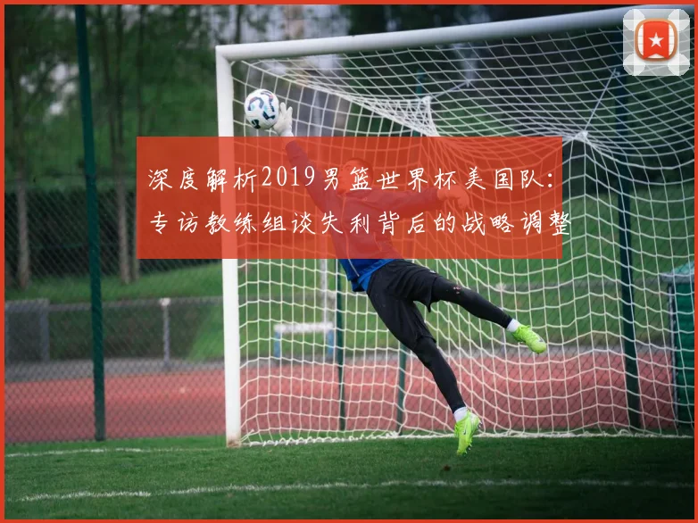 深度解析2019男篮世界杯美国队：专访教练组谈失利背后的战略调整