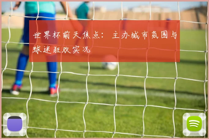 世界杯前天焦点:主办城市氛围与球迷狂欢实况