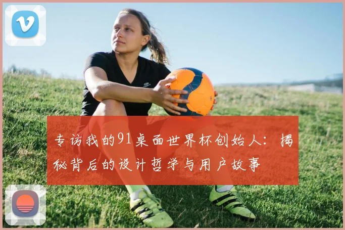 专访我的91桌面世界杯创始人：揭秘背后的设计哲学与用户故事