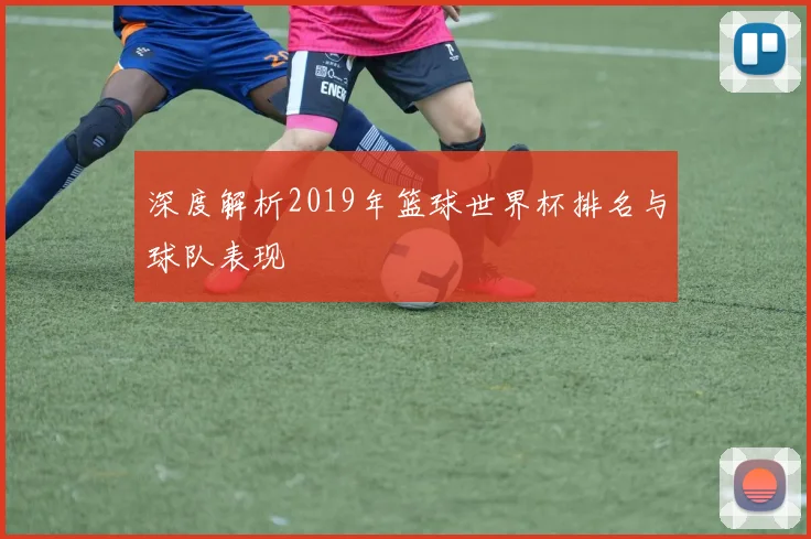 深度解析2019年篮球世界杯排名与球队表现